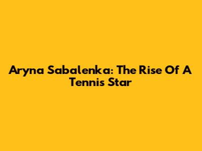 Aryna Sabalenka: The Rise Of A Tennis Star