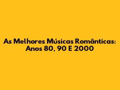 As Melhores Músicas Românticas: Anos 80, 90 E 2000