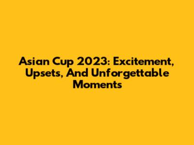 Asian Cup 2023: Excitement, Upsets, And Unforgettable Moments