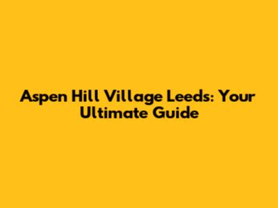 Aspen Hill Village Leeds: Your Ultimate Guide