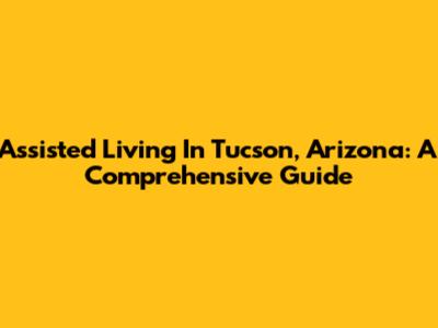 Assisted Living In Tucson, Arizona: A Comprehensive Guide