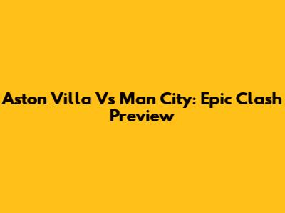 Aston Villa Vs Man City: Epic Clash Preview