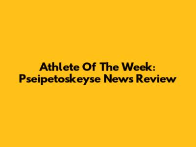 Athlete Of The Week: Pseipetoskeyse News Review