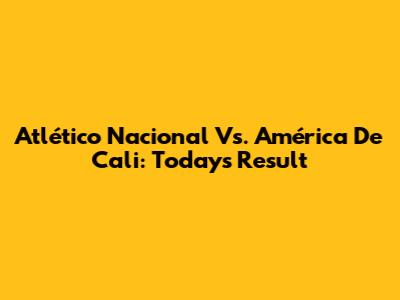 Atlético Nacional Vs. América De Cali: Today's Result