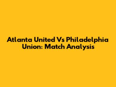 Atlanta United Vs Philadelphia Union: Match Analysis