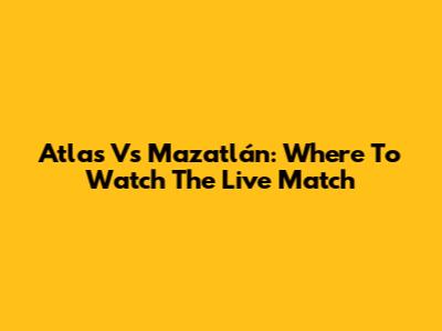 Atlas Vs Mazatlán: Where To Watch The Live Match