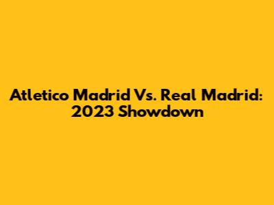 Atletico Madrid Vs. Real Madrid: 2023 Showdown
