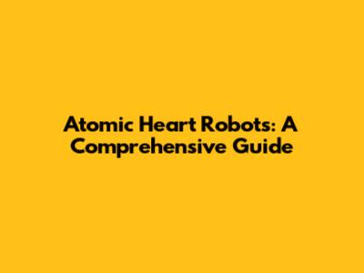 Atomic Heart Robots: A Comprehensive Guide