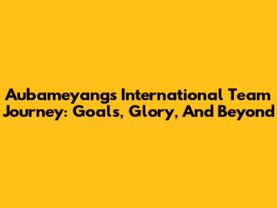 Aubameyang's International Team Journey: Goals, Glory, And Beyond