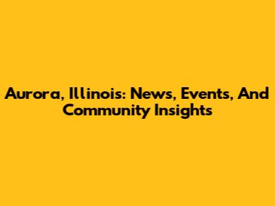 Aurora, Illinois: News, Events, And Community Insights