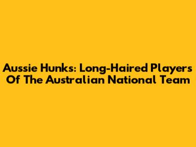 Aussie Hunks: Long-Haired Players Of The Australian National Team