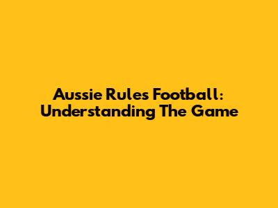 Aussie Rules Football: Understanding The Game