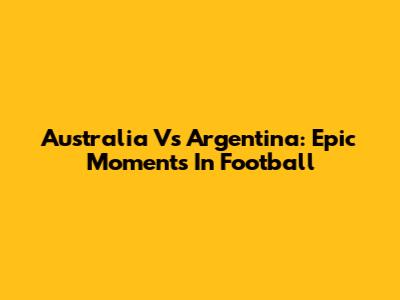 Australia Vs Argentina: Epic Moments In Football