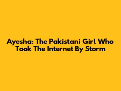 Ayesha: The Pakistani Girl Who Took The Internet By Storm