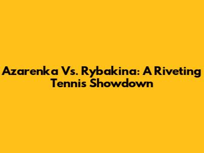 Azarenka Vs. Rybakina: A Riveting Tennis Showdown