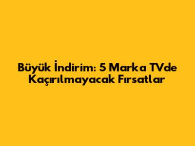 Büyük İndirim: 5 Marka TV'de Kaçırılmayacak Fırsatlar