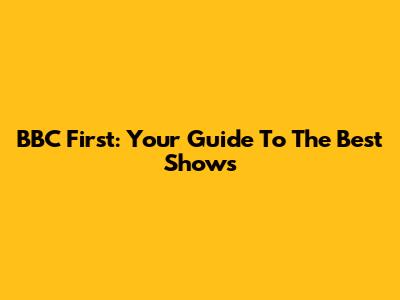 BBC First: Your Guide To The Best Shows