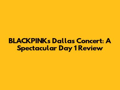 BLACKPINK's Dallas Concert: A Spectacular Day 1 Review
