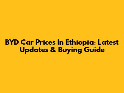 BYD Car Prices In Ethiopia: Latest Updates & Buying Guide
