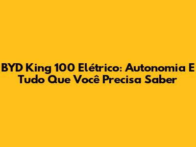 BYD King 100 Elétrico: Autonomia E Tudo Que Você Precisa Saber