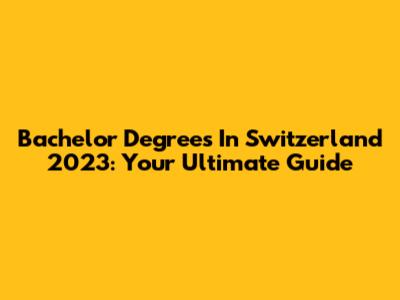 Bachelor Degrees In Switzerland 2023: Your Ultimate Guide