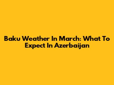 Baku Weather In March: What To Expect In Azerbaijan