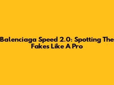 Balenciaga Speed 2.0: Spotting The Fakes Like A Pro