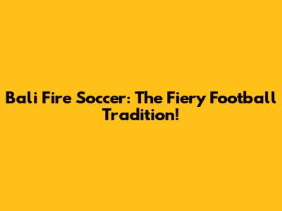 Bali Fire Soccer: The Fiery Football Tradition!