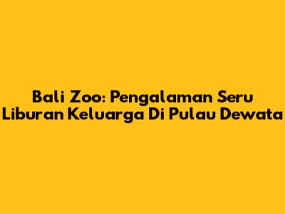 Bali Zoo: Pengalaman Seru Liburan Keluarga Di Pulau Dewata