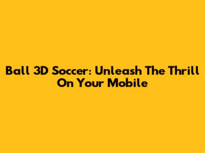 Ball 3D Soccer: Unleash The Thrill On Your Mobile