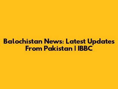 Balochistan News: Latest Updates From Pakistan | IBBC