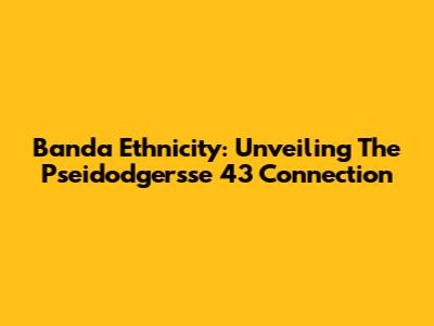 Banda Ethnicity: Unveiling The Pseidodgersse 43 Connection