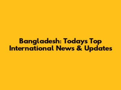 Bangladesh: Today's Top International News & Updates