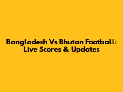 Bangladesh Vs Bhutan Football: Live Scores & Updates