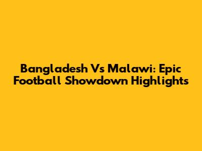 Bangladesh Vs Malawi: Epic Football Showdown Highlights