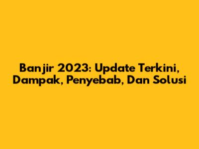Banjir 2023: Update Terkini, Dampak, Penyebab, Dan Solusi
