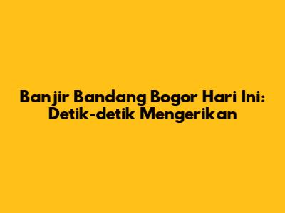 Banjir Bandang Bogor Hari Ini: Detik-detik Mengerikan