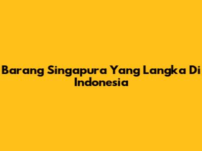 Barang Singapura Yang Langka Di Indonesia