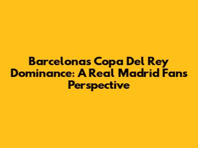 Barcelona's Copa Del Rey Dominance: A Real Madrid Fan's Perspective