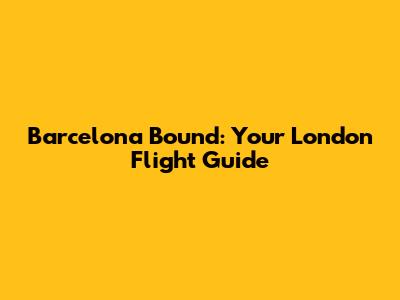 Barcelona Bound: Your London Flight Guide