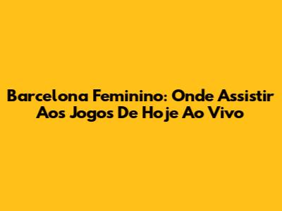 Barcelona Feminino: Onde Assistir Aos Jogos De Hoje Ao Vivo