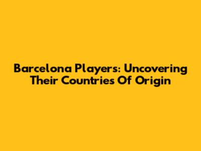 Barcelona Players: Uncovering Their Countries Of Origin