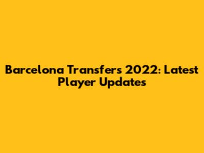 Barcelona Transfers 2022: Latest Player Updates