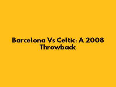 Barcelona Vs Celtic: A 2008 Throwback