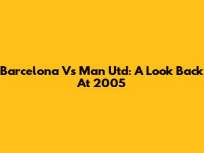 Barcelona Vs Man Utd: A Look Back At 2005