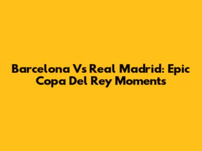 Barcelona Vs Real Madrid: Epic Copa Del Rey Moments