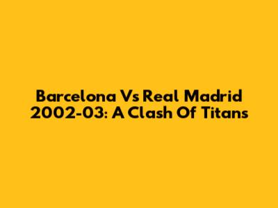Barcelona Vs Real Madrid 2002-03: A Clash Of Titans