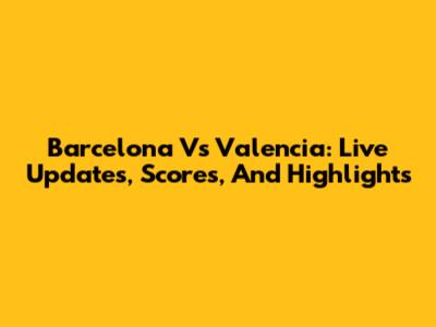 Barcelona Vs Valencia: Live Updates, Scores, And Highlights