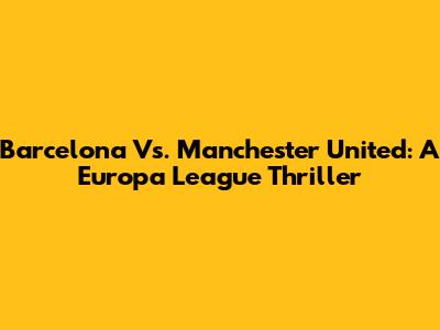 Barcelona Vs. Manchester United: A Europa League Thriller