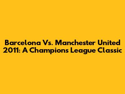 Barcelona Vs. Manchester United 2011: A Champions League Classic